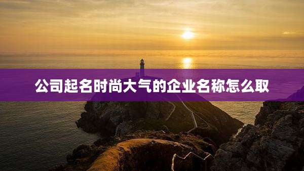 公司起名时尚大气的企业名称怎么取