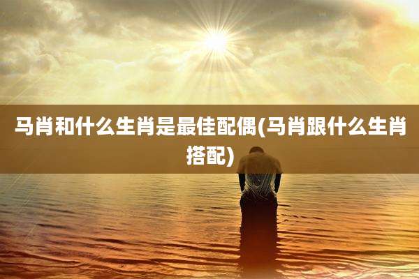 马肖和什么生肖是最佳配偶(马肖跟什么生肖搭配)