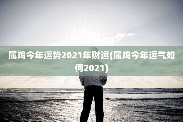 属鸡今年运势2021年财运(属鸡今年运气如何2021)