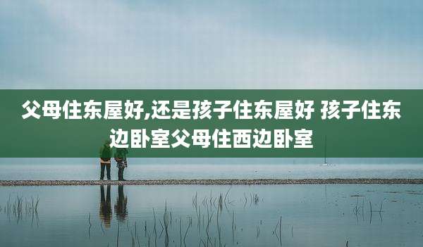 父母住东屋好,还是孩子住东屋好 孩子住东边卧室父母住西边卧室