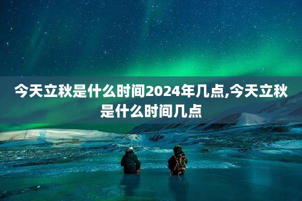 今天立秋是什么时间2024年几点,今天立秋是什么时间几点