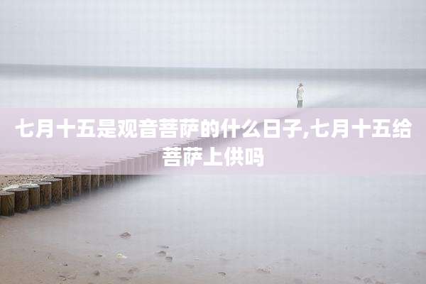 七月十五是观音菩萨的什么日子,七月十五给菩萨上供吗