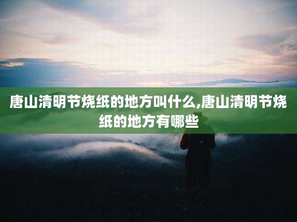 唐山清明节烧纸的地方叫什么,唐山清明节烧纸的地方有哪些