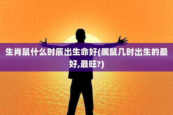 生肖鼠什么时辰出生命好(属鼠几时出生的最好,最旺?)