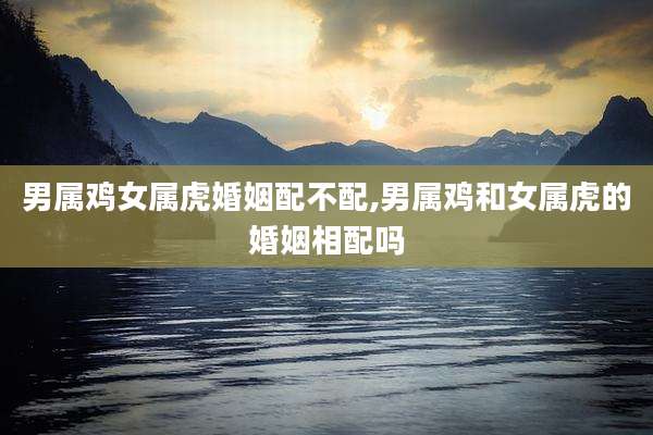 男属鸡女属虎婚姻配不配,男属鸡和女属虎的婚姻相配吗