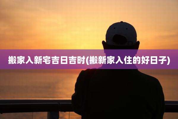 搬家入新宅吉日吉时(搬新家入住的好日子)