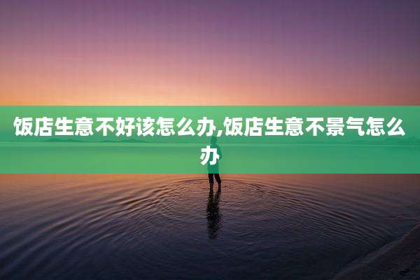 饭店生意不好该怎么办,饭店生意不景气怎么办