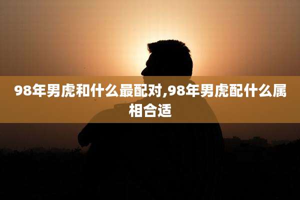 98年男虎和什么最配对,98年男虎配什么属相合适