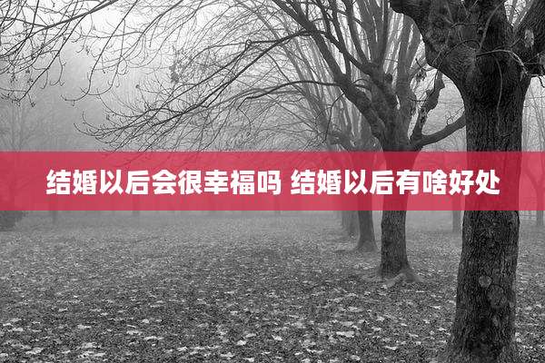 结婚以后会很幸福吗 结婚以后有啥好处
