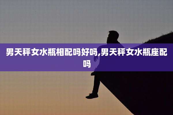 男天秤女水瓶相配吗好吗,男天秤女水瓶座配吗