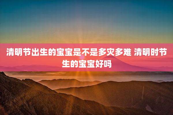 清明节出生的宝宝是不是多灾多难 清明时节生的宝宝好吗