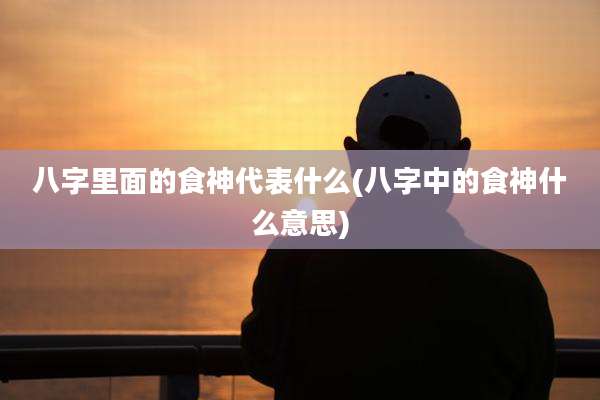 八字里面的食神代表什么(八字中的食神什么意思)