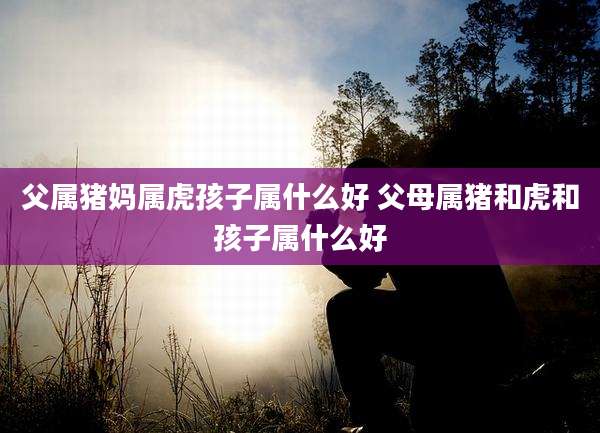 父属猪妈属虎孩子属什么好 父母属猪和虎和孩子属什么好