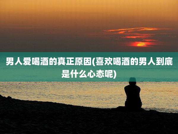 男人爱喝酒的真正原因(喜欢喝酒的男人到底是什么心态呢)