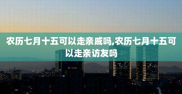 农历七月十五可以走亲戚吗,农历七月十五可以走亲访友吗