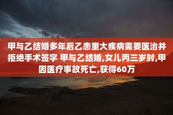 甲与乙结婚多年后乙患重大疾病需要医治并拒绝手术签字 甲与乙结婚,女儿丙三岁时,甲因医疗事故死亡,获得60万