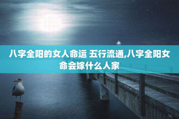 八字全阳的女人命运 五行流通,八字全阳女命会嫁什么人家