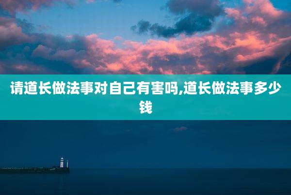 请道长做法事对自己有害吗,道长做法事多少钱