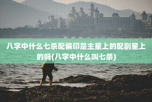 八字中什么七杀配偏印是主星上的配副星上的吗(八字中什么叫七杀)
