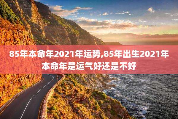 85年本命年2021年运势,85年出生2021年本命年是运气好还是不好