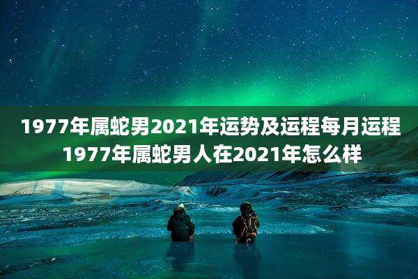 1977年属蛇男2021年运势及运程每月运程 1977年属蛇男人在2021年怎么样