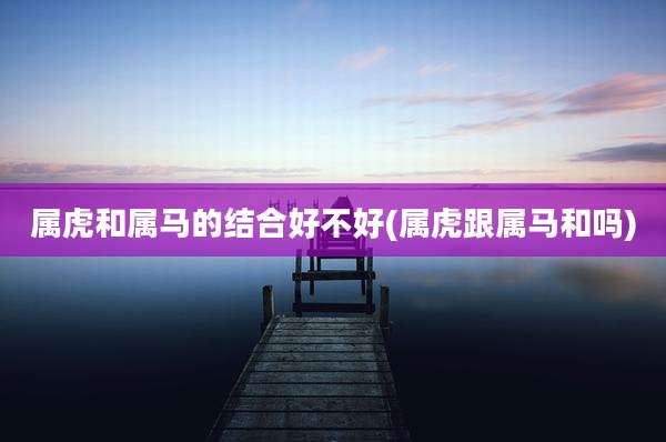 属虎和属马的结合好不好(属虎跟属马和吗)