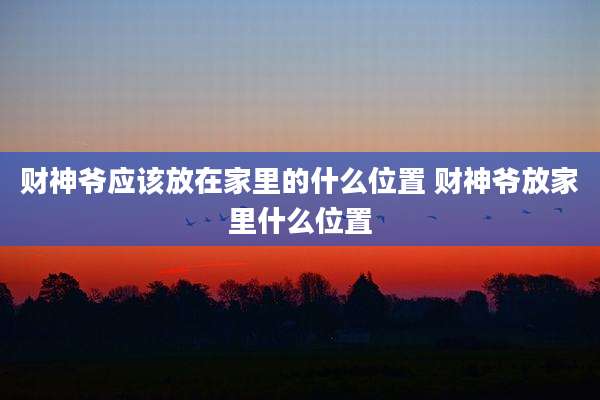 财神爷应该放在家里的什么位置 财神爷放家里什么位置