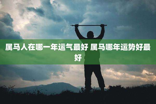 属马人在哪一年运气最好 属马哪年运势好最好