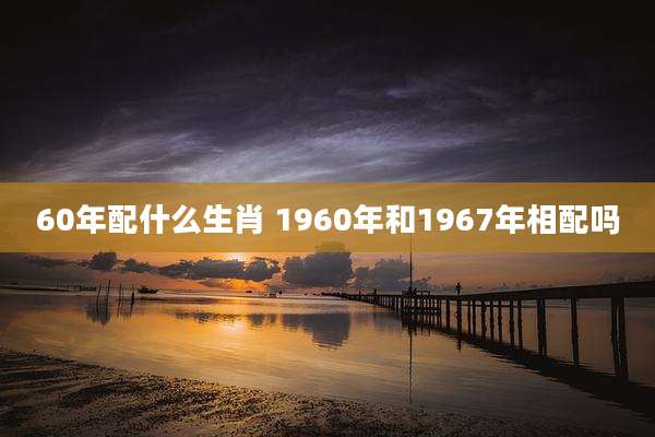 60年配什么生肖 1960年和1967年相配吗