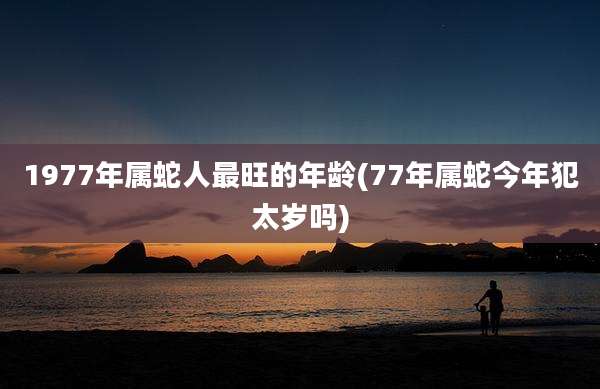 1977年属蛇人最旺的年龄(77年属蛇今年犯太岁吗)