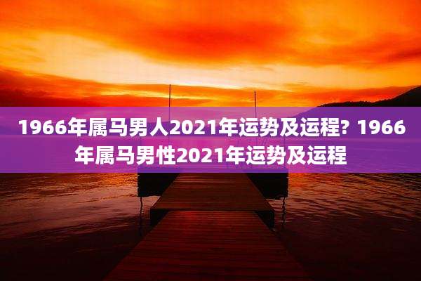 1966年属马男人2021年运势及运程? 1966年属马男性2021年运势及运程