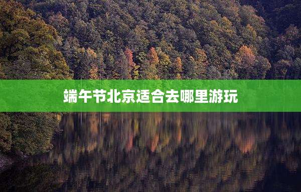 端午节北京适合去哪里游玩