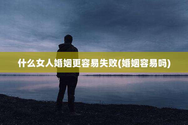 什么女人婚姻更容易失败(婚姻容易吗)