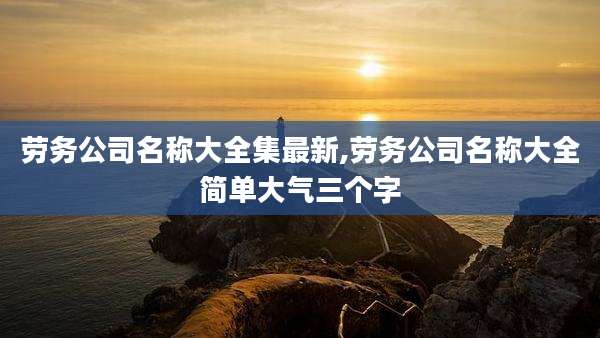 劳务公司名称大全集最新,劳务公司名称大全简单大气三个字