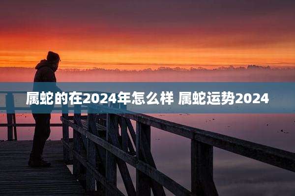 属蛇的在2024年怎么样 属蛇运势2024