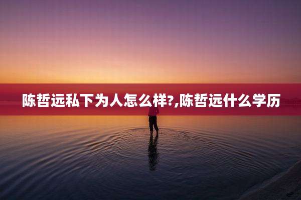陈哲远私下为人怎么样?,陈哲远什么学历