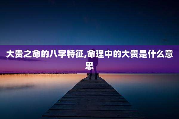 大贵之命的八字特征,命理中的大贵是什么意思