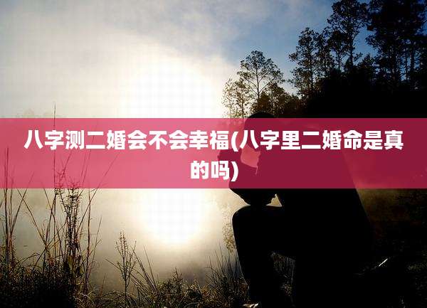 八字测二婚会不会幸福(八字里二婚命是真的吗)