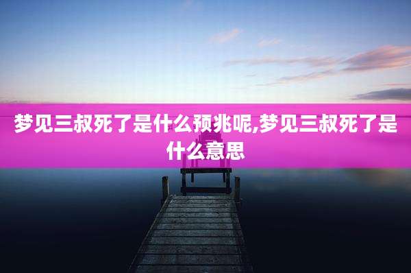 梦见三叔死了是什么预兆呢,梦见三叔死了是什么意思