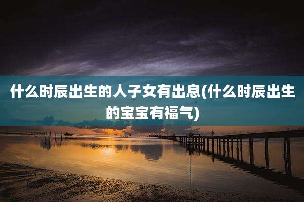 什么时辰出生的人子女有出息(什么时辰出生的宝宝有福气)