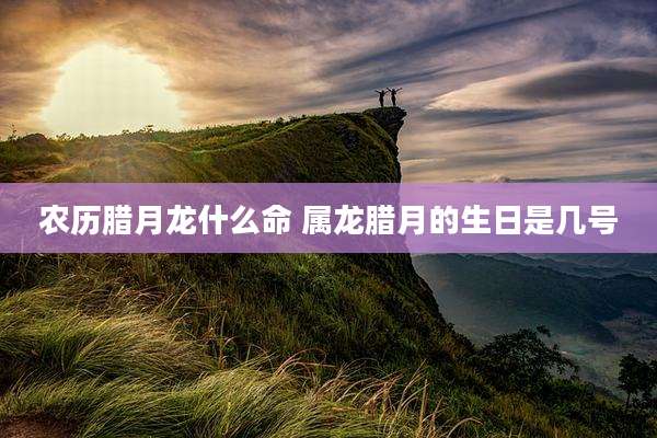 农历腊月龙什么命 属龙腊月的生日是几号