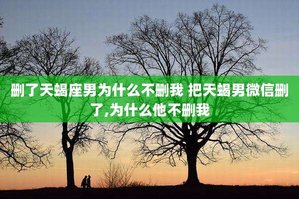 删了天蝎座男为什么不删我 把天蝎男微信删了,为什么他不删我