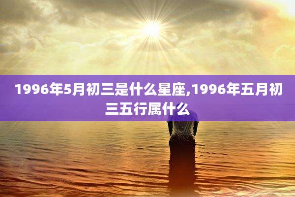 1996年5月初三是什么星座,1996年五月初三五行属什么