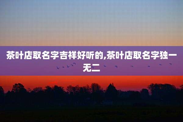 茶叶店取名字吉祥好听的,茶叶店取名字独一无二