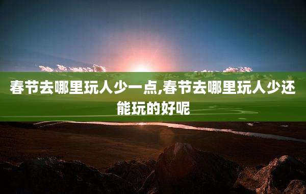 春节去哪里玩人少一点,春节去哪里玩人少还能玩的好呢