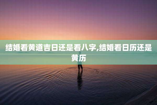 结婚看黄道吉日还是看八字,结婚看日历还是黄历