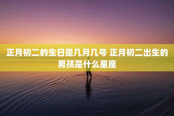 正月初二的生日是几月几号 正月初二出生的男孩是什么星座