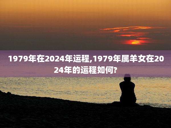 1979年在2024年运程,1979年属羊女在2024年的运程如何?