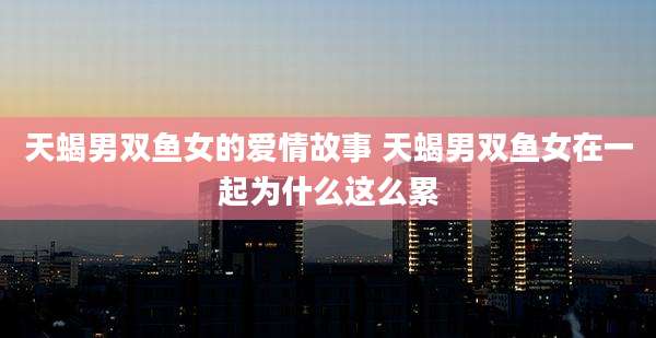 天蝎男双鱼女的爱情故事 天蝎男双鱼女在一起为什么这么累