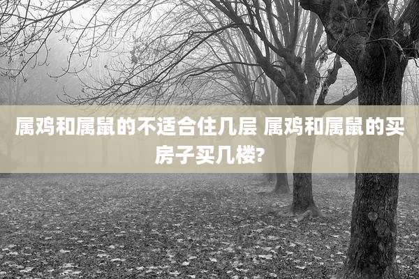 属鸡和属鼠的不适合住几层 属鸡和属鼠的买房子买几楼?